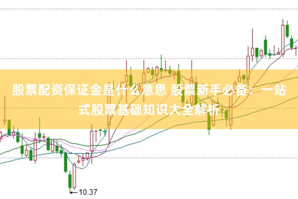 股票配资保证金是什么意思 股票新手必备：一站式股票基础知识大全解析