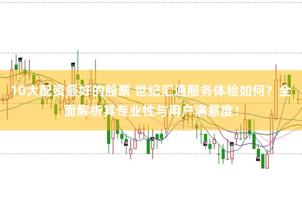 10大配资最好的股票 世纪汇通服务体验如何？全面解析其专业性与用户满意度！
