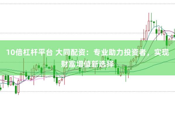 10倍杠杆平台 大同配资：专业助力投资者，实现财富增值新选择
