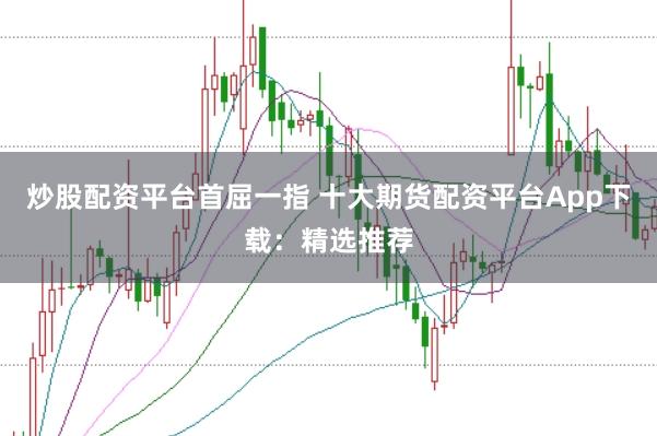 炒股配资平台首屈一指 十大期货配资平台App下载：精选推荐