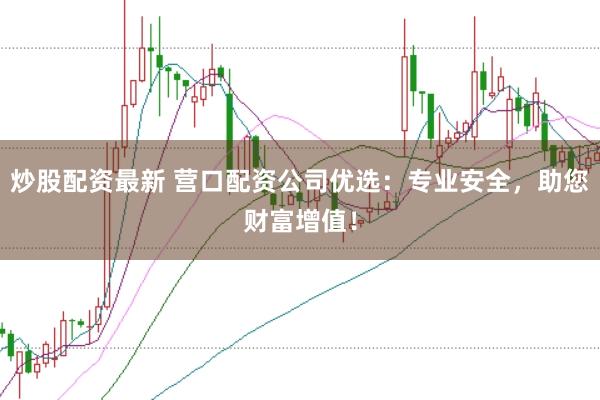 炒股配资最新 营口配资公司优选：专业安全，助您财富增值！
