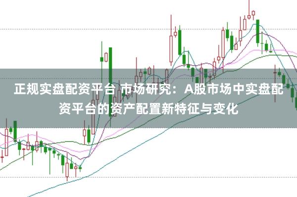 正规实盘配资平台 市场研究：A股市场中实盘配资平台的资产配置新特征与变化
