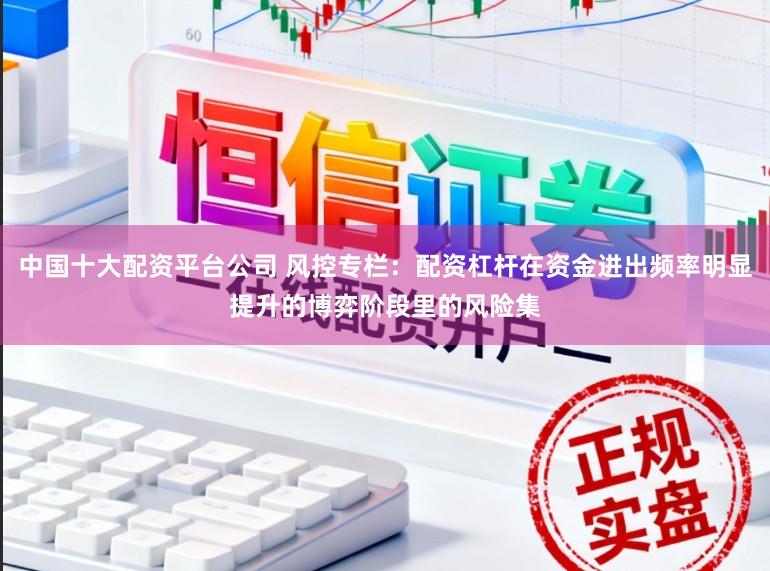 中国十大配资平台公司 风控专栏：配资杠杆在资金进出频率明显提升的博弈阶段里的风险集