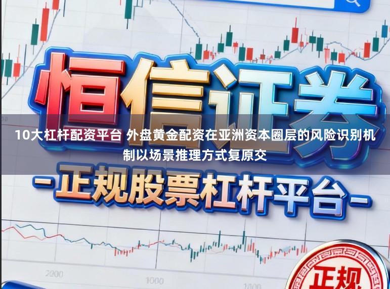 10大杠杆配资平台 外盘黄金配资在亚洲资本圈层的风险识别机制以场景推理方式复原交