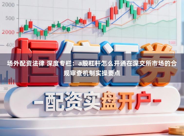场外配资法律 深度专栏：a股杠杆怎么开通在深交所市场的合规审查机制实操要点