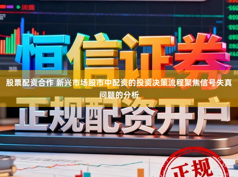 股票配资合作 新兴市场股市中配资的投资决策流程聚焦信号失真问题的分析