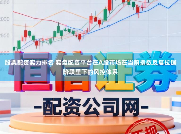 股票配资实力排名 实盘配资平台在A股市场在当前指数反复拉锯阶段里下的风控体系