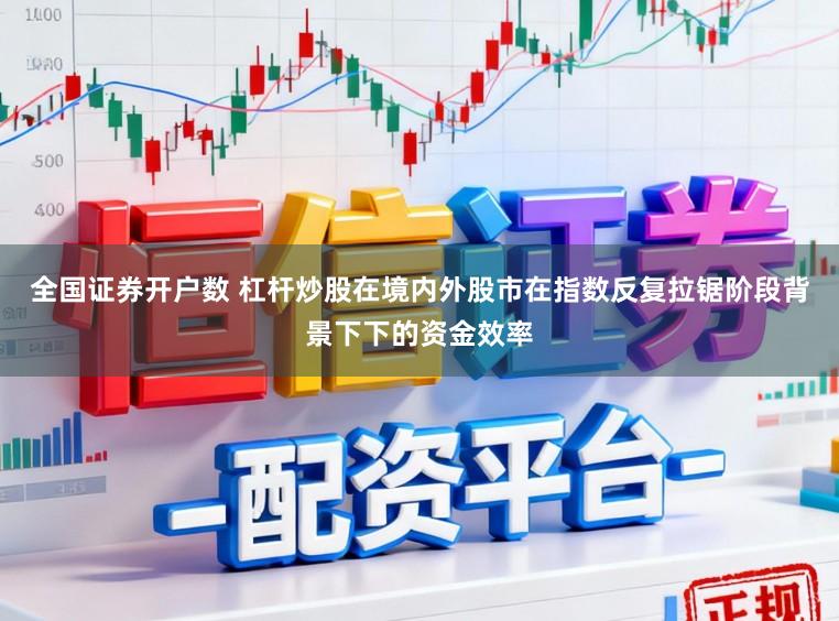 全国证券开户数 杠杆炒股在境内外股市在指数反复拉锯阶段背景下下的资金效率