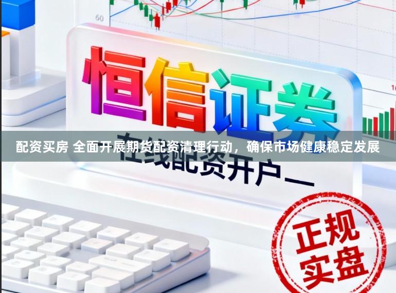 配资买房 全面开展期货配资清理行动，确保市场健康稳定发展
